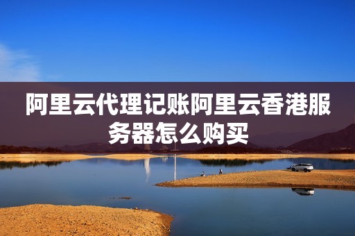阿里云代理记账阿里云香港服务器怎么购买