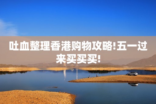 吐血整理香港购物攻略!五一过来买买买!