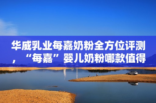 华威乳业每嘉奶粉全方位评测，“每嘉”婴儿奶粉哪款值得选？