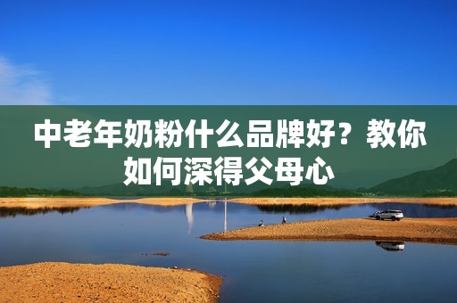 中老年奶粉什么品牌好？教你如何深得父母心