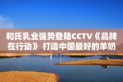 和氏乳业强势登陆CCTV《品牌在行动》 打造中国最好的羊奶粉