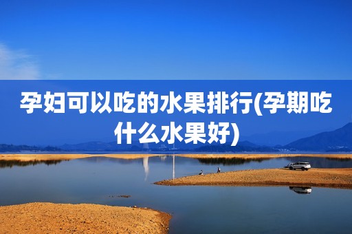 孕妇可以吃的水果排行(孕期吃什么水果好)