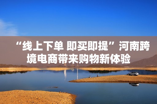 “线上下单 即买即提”河南跨境电商带来购物新体验
