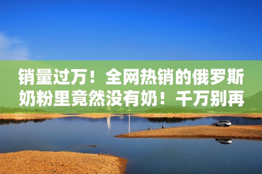 销量过万！全网热销的俄罗斯奶粉里竟然没有奶！千万别再买了