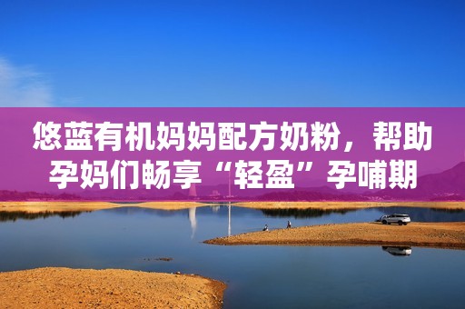 悠蓝有机妈妈配方奶粉，帮助孕妈们畅享“轻盈”孕哺期