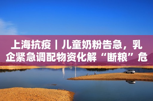 上海抗疫｜儿童奶粉告急，乳企紧急调配物资化解“断粮”危机