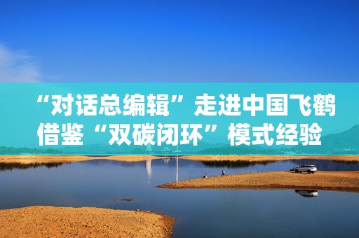 “对话总编辑”走进中国飞鹤 借鉴“双碳闭环”模式经验