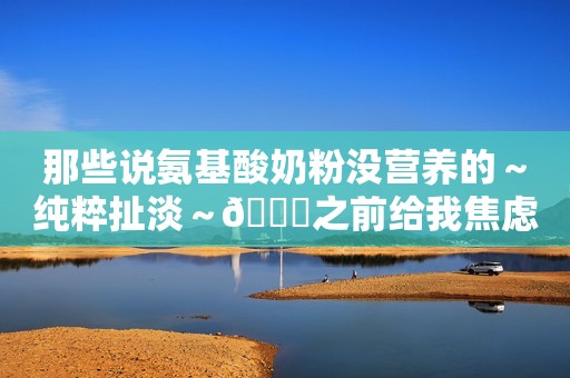 那些说氨基酸奶粉没营养的～纯粹扯淡～😂之前给我焦虑够呛...