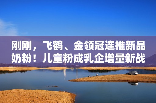 刚刚，飞鹤、金领冠连推新品奶粉！儿童粉成乳企增量新战场
