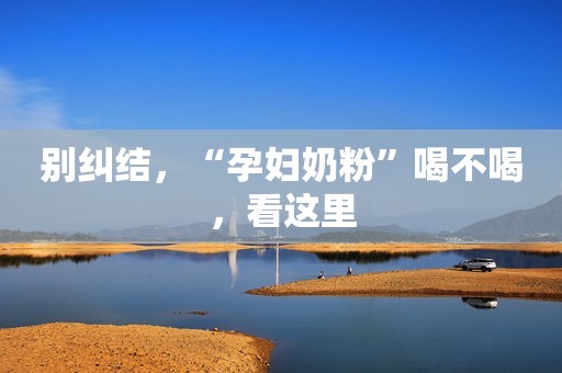 别纠结，“孕妇奶粉”喝不喝，看这里