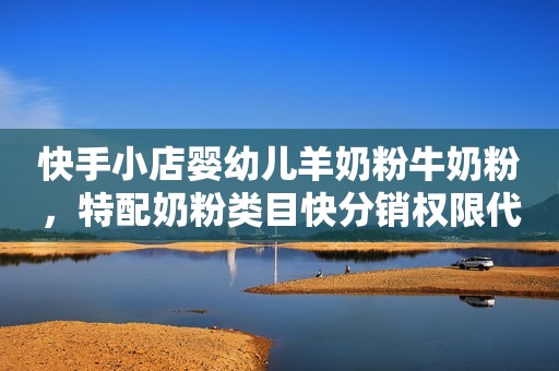 快手小店婴幼儿羊奶粉牛奶粉，特配奶粉类目快分销权限代开通！入驻全流程分享