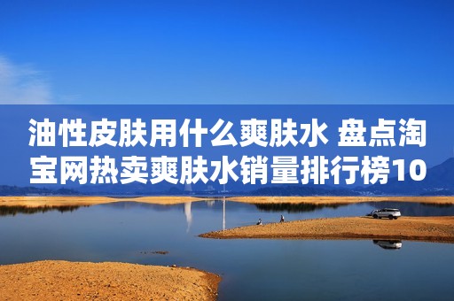 油性皮肤用什么爽肤水 盘点淘宝网热卖爽肤水销量排行榜10强