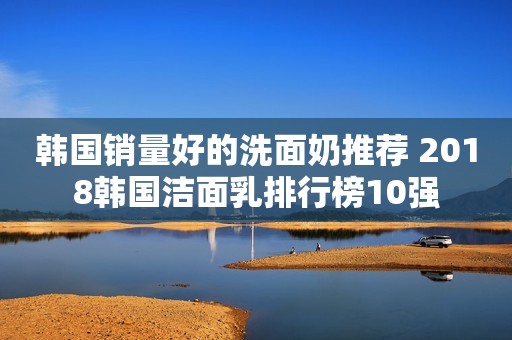 韩国销量好的洗面奶推荐 2018韩国洁面乳排行榜10强