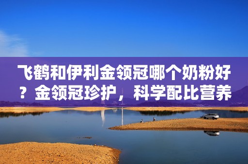 飞鹤和伊利金领冠哪个奶粉好？金领冠珍护，科学配比营养，助力宝宝健康成长