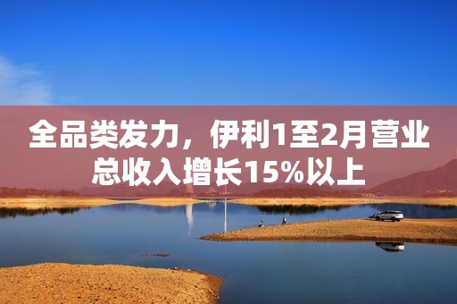 全品类发力，伊利1至2月营业总收入增长15%以上