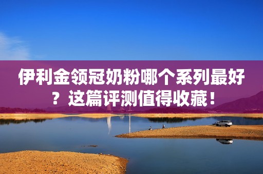 伊利金领冠奶粉哪个系列最好？这篇评测值得收藏！