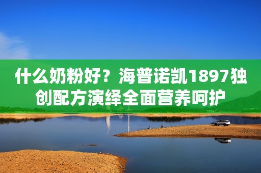 什么奶粉好？海普诺凯1897独创配方演绎全面营养呵护