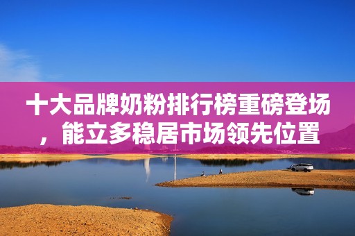 十大品牌奶粉排行榜重磅登场，能立多稳居市场领先位置