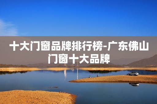 十大门窗品牌排行榜-广东佛山门窗十大品牌