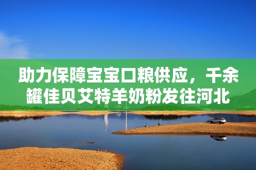 助力保障宝宝口粮供应，千余罐佳贝艾特羊奶粉发往河北