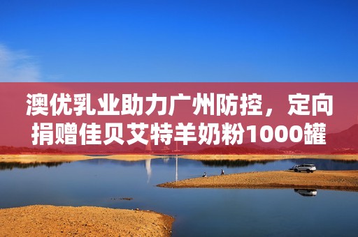 澳优乳业助力广州防控，定向捐赠佳贝艾特羊奶粉1000罐