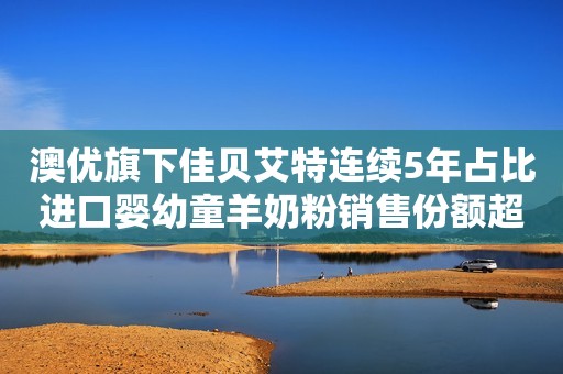 澳优旗下佳贝艾特连续5年占比进口婴幼童羊奶粉销售份额超6成