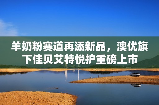 羊奶粉赛道再添新品，澳优旗下佳贝艾特悦护重磅上市