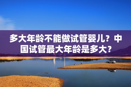 多大年龄不能做试管婴儿？中国试管最大年龄是多大？