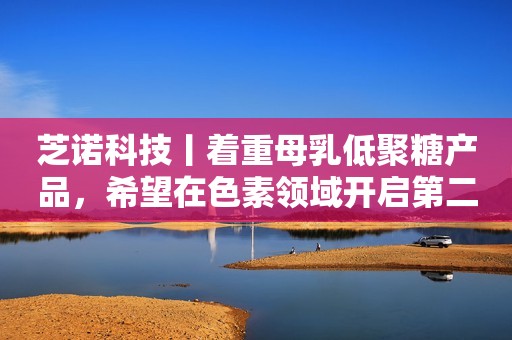 芝诺科技丨着重母乳低聚糖产品，希望在色素领域开启第二增长曲线
