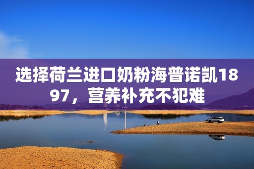 选择荷兰进口奶粉海普诺凯1897，营养补充不犯难