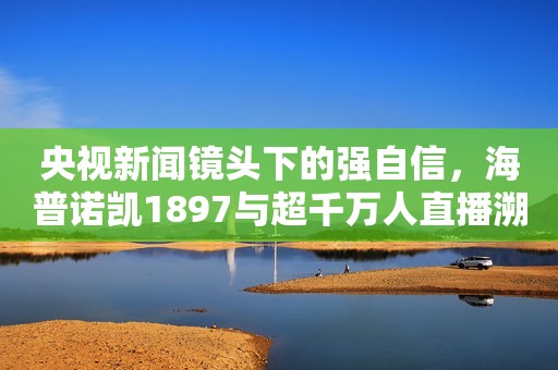 央视新闻镜头下的强自信，海普诺凯1897与超千万人直播溯源好奶粉