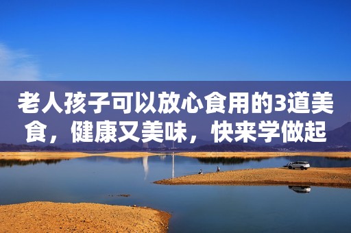 老人孩子可以放心食用的3道美食，健康又美味，快来学做起来吧！
