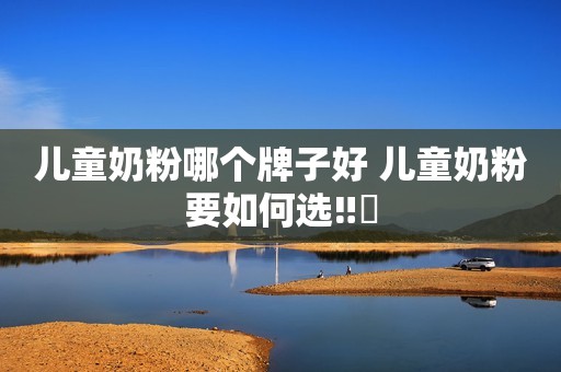 儿童奶粉哪个牌子好 儿童奶粉要如何选‼️