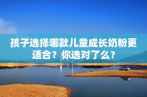 孩子选择哪款儿童成长奶粉更适合？你选对了么？