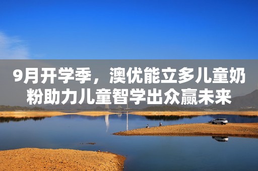 9月开学季，澳优能立多儿童奶粉助力儿童智学出众赢未来
