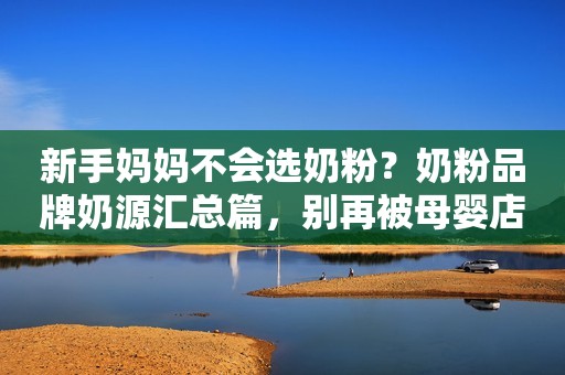 新手妈妈不会选奶粉？奶粉品牌奶源汇总篇，别再被母婴店忽悠了