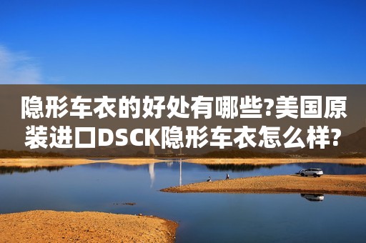 隐形车衣的好处有哪些?美国原装进口DSCK隐形车衣怎么样?