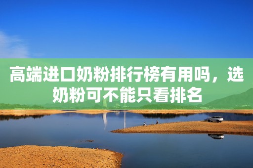 高端进口奶粉排行榜有用吗，选奶粉可不能只看排名