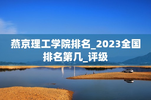 燕京理工学院排名_2023全国排名第几_评级