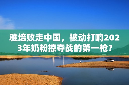 雅培败走中国，被动打响2023年奶粉掠夺战的第一枪？