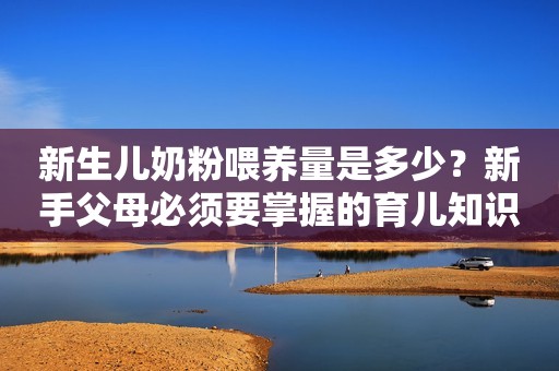 新生儿奶粉喂养量是多少？新手父母必须要掌握的育儿知识