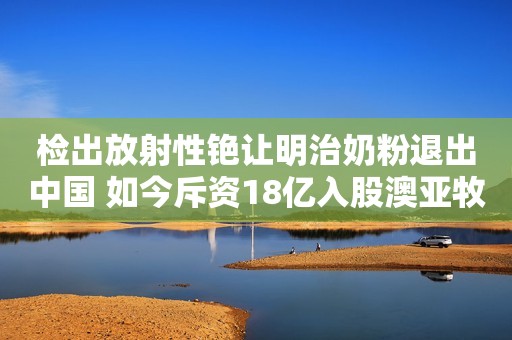 检出放射性铯让明治奶粉退出中国 如今斥资18亿入股澳亚牧场