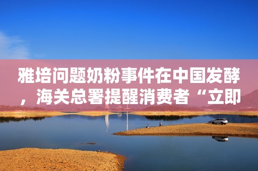 雅培问题奶粉事件在中国发酵，海关总署提醒消费者“立即暂停食用”