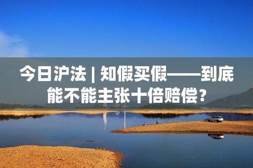 今日沪法 | 知假买假——到底能不能主张十倍赔偿？