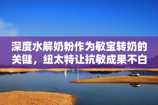 深度水解奶粉作为敏宝转奶的关键，纽太特让抗敏成果不白费