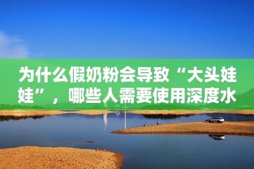 为什么假奶粉会导致“大头娃娃”，哪些人需要使用深度水解奶粉？