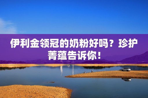 伊利金领冠的奶粉好吗？珍护菁蕴告诉你！