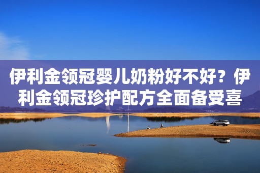 伊利金领冠婴儿奶粉好不好？伊利金领冠珍护配方全面备受喜爱