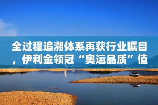 全过程追溯体系再获行业瞩目，伊利金领冠“奥运品质”值得信赖