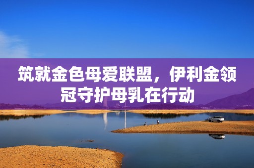 筑就金色母爱联盟，伊利金领冠守护母乳在行动